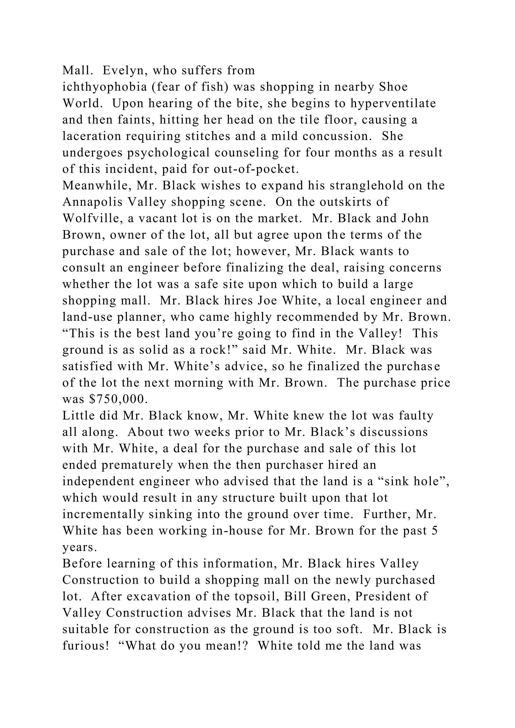 Mall. Evelyn, who suffers from
ichthyophobia (fear of fish) was shopping in nearby Shoe
World. Upon hearing of the bite, she begins to hyperventilate
and then faints, hitting her head on the tile floor, causing a
laceration requiring stitches and a mild concussion. She
undergoes psychological counseling for four months as a result
of this incident, paid for out-of-pocket.
Meanwhile, Mr. Black wishes to expand his stranglehold on the
Annapolis Valley shopping scene. On the outskirts of
Wolfville, a vacant lot is on the market. Mr. Black and John
Brown, owner of the lot, all but agree upon the terms of the
purchase and sale of the lot; however, Mr. Black wants to
consult an engineer before finalizing the deal, raising concerns
whether the lot was a safe site upon which to build a large
shopping mall. Mr. Black hires Joe White, a local engineer and
land-use planner, who came highly recommended by Mr. Brown.
“This is the best land you’re going to find in the Valley! This
ground is as solid as a rock!” said Mr. White. Mr. Black was
satisfied with Mr. White’s advice, so he finalized the purchase
of the lot the next morning with Mr. Brown. The purchase price
was $750,000.
Little did Mr. Black know, Mr. White knew the lot was faulty
all along. About two weeks prior to Mr. Black’s discussions
with Mr. White, a deal for the purchase and sale of this lot
ended prematurely when the then purchaser hired an
independent engineer who advised that the land is a “sink hole”,
which would result in any structure built upon that lot
incrementally sinking into the ground over time. Further, Mr.
White has been working in-house for Mr. Brown for the past 5
years.
Before learning of this information, Mr. Black hires Valley
Construction to build a shopping mall on the newly purchased
lot. After excavation of the topsoil, Bill Green, President of
Valley Construction advises Mr. Black that the land is not
suitable for construction as the ground is too soft. Mr. Black is
furious! “What do you mean!? White told me the land was
 