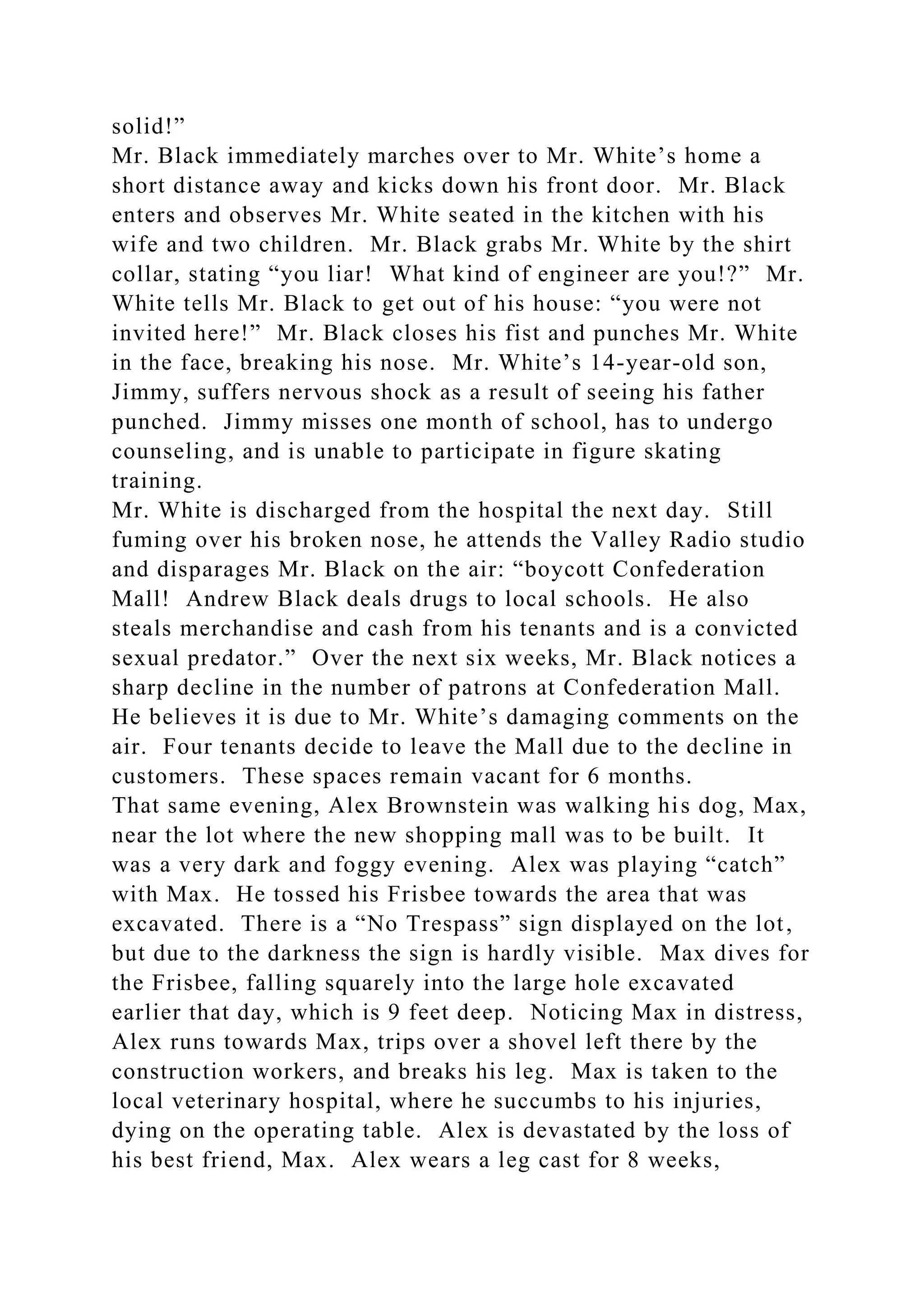 solid!”
Mr. Black immediately marches over to Mr. White’s home a
short distance away and kicks down his front door. Mr. Black
enters and observes Mr. White seated in the kitchen with his
wife and two children. Mr. Black grabs Mr. White by the shirt
collar, stating “you liar! What kind of engineer are you!?” Mr.
White tells Mr. Black to get out of his house: “you were not
invited here!” Mr. Black closes his fist and punches Mr. White
in the face, breaking his nose. Mr. White’s 14-year-old son,
Jimmy, suffers nervous shock as a result of seeing his father
punched. Jimmy misses one month of school, has to undergo
counseling, and is unable to participate in figure skating
training.
Mr. White is discharged from the hospital the next day. Still
fuming over his broken nose, he attends the Valley Radio studio
and disparages Mr. Black on the air: “boycott Confederation
Mall! Andrew Black deals drugs to local schools. He also
steals merchandise and cash from his tenants and is a convicted
sexual predator.” Over the next six weeks, Mr. Black notices a
sharp decline in the number of patrons at Confederation Mall.
He believes it is due to Mr. White’s damaging comments on the
air. Four tenants decide to leave the Mall due to the decline in
customers. These spaces remain vacant for 6 months.
That same evening, Alex Brownstein was walking his dog, Max,
near the lot where the new shopping mall was to be built. It
was a very dark and foggy evening. Alex was playing “catch”
with Max. He tossed his Frisbee towards the area that was
excavated. There is a “No Trespass” sign displayed on the lot,
but due to the darkness the sign is hardly visible. Max dives for
the Frisbee, falling squarely into the large hole excavated
earlier that day, which is 9 feet deep. Noticing Max in distress,
Alex runs towards Max, trips over a shovel left there by the
construction workers, and breaks his leg. Max is taken to the
local veterinary hospital, where he succumbs to his injuries,
dying on the operating table. Alex is devastated by the loss of
his best friend, Max. Alex wears a leg cast for 8 weeks,
 