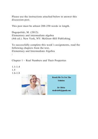 Please use the instructions attached below to answer this
discussion post.
This post must be atleast 200-250 words in length.
Dugopolski, M. (2012).
Elementary and intermediate algebra
(4th ed.). New York, NY: McGraw-Hill Publishing.
To successfully complete this week’s assignments, read the
following chapters from the text,
Elementary and Intermediate Algebra
:
Chapter 1 – Real Numbers and Their Properties
1.1-1.4
1.5
1.6-1.8
 