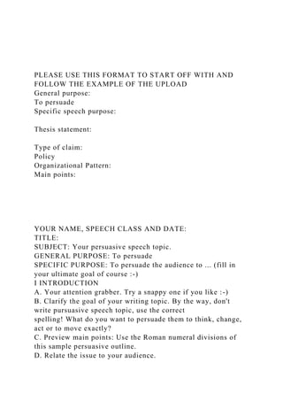 PLEASE USE THIS FORMAT TO START OFF WITH AND
FOLLOW THE EXAMPLE OF THE UPLOAD
General purpose:
To persuade
Specific speech purpose:
Thesis statement:
Type of claim:
Policy
Organizational Pattern:
Main points:
YOUR NAME, SPEECH CLASS AND DATE:
TITLE:
SUBJECT: Your persuasive speech topic.
GENERAL PURPOSE: To persuade
SPECIFIC PURPOSE: To persuade the audience to ... (fill in
your ultimate goal of course :-)
I INTRODUCTION
A. Your attention grabber. Try a snappy one if you like :-)
B. Clarify the goal of your writing topic. By the way, don't
write pursuasive speech topic, use the correct
spelling! What do you want to persuade them to think, change,
act or to move exactly?
C. Preview main points: Use the Roman numeral divisions of
this sample persuasive outline.
D. Relate the issue to your audience.
 