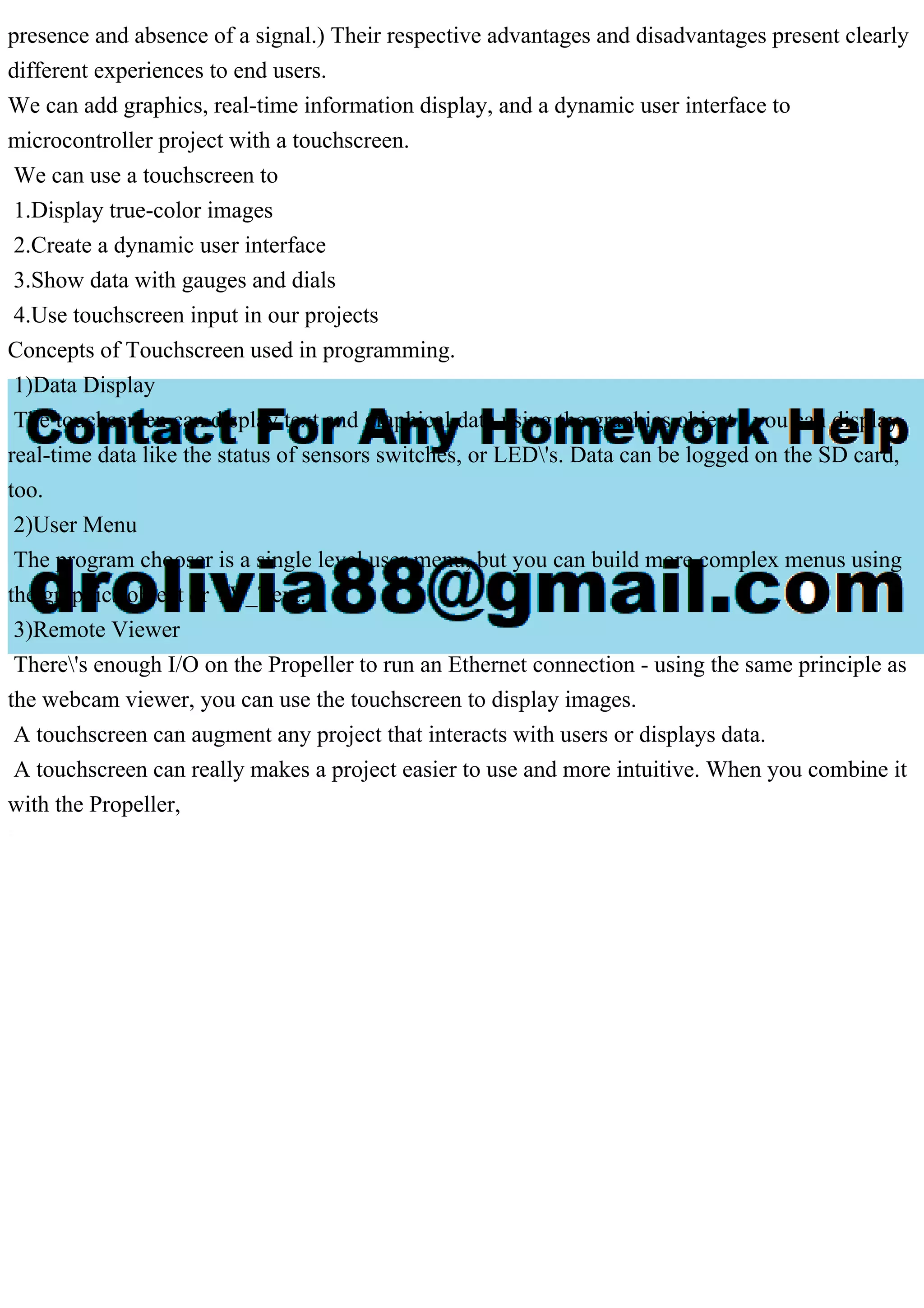 presence and absence of a signal.) Their respective advantages and disadvantages present clearly
different experiences to end users.
We can add graphics, real-time information display, and a dynamic user interface to
microcontroller project with a touchscreen.
We can use a touchscreen to
1.Display true-color images
2.Create a dynamic user interface
3.Show data with gauges and dials
4.Use touchscreen input in our projects
Concepts of Touchscreen used in programming.
1)Data Display
The touchscreen can display text and graphical data using the graphics object - you can display
real-time data like the status of sensors switches, or LED's. Data can be logged on the SD card,
too.
2)User Menu
The program chooser is a single level user menu, but you can build more complex menus using
the graphics object or TV_Text.
3)Remote Viewer
There's enough I/O on the Propeller to run an Ethernet connection - using the same principle as
the webcam viewer, you can use the touchscreen to display images.
A touchscreen can augment any project that interacts with users or displays data.
A touchscreen can really makes a project easier to use and more intuitive. When you combine it
with the Propeller,
 