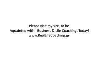 Please visit my site, to be
Aquainted with: Business & Life Coaching, Today!
www.RealLifeCoaching.gr
 