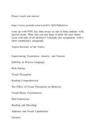 Please watch and answer
https://www.youtube.com/watch?v=Q3UNdbxk3xs
come up with FIVE key take-aways or tips to help students with
special needs. What tips can you keep in mind for your future
work with kids of all abilities? Conclude this assignment with a
short commentary paragraph.
Topics/Sections of the Video:
Experiencing Frustration, Anxiety, and Tension
Inability to Process Language
Risk-Taking
Visual Perception
Reading Comprehension
The Effect of Visual Perception on Behavior
Visual-Motor Coordination
Oral Expression
Reading and Decoding
Auditory and Visual Capabilities
Fairness
 