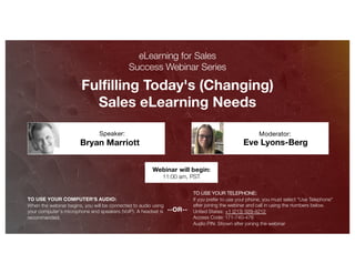 Fulfilling Today's (Changing)
Sales eLearning Needs
Eve Lyons-Berg
Moderator:
TO USE YOUR COMPUTER'S AUDIO:
When the webinar begins, you will be connected to audio using
your computer's microphone and speakers (VoIP). A headset is
recommended.
Webinar will begin:
11:00 am, PST
TO USE YOUR TELEPHONE:
If you prefer to use your phone, you must select "Use Telephone"
after joining the webinar and call in using the numbers below.
United States: +1 (213) 929-4212
Access Code: 171-740-476
Audio PIN: Shown after joining the webinar
--OR--
eLearning for Sales
Success Webinar Series
Bryan Marriott
Speaker:
 