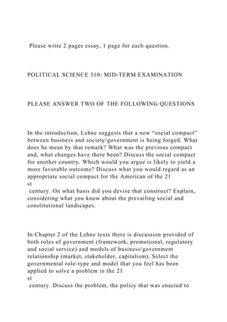 Please write 2 pages essay, 1 page for each question.
POLITICAL SCIENCE 310: MID-TERM EXAMINATION
PLEASE ANSWER TWO OF THE FOLLOWING QUESTIONS
In the introduction, Lehne suggests that a new “social compact”
between business and society/government is being forged. What
does he mean by that remark? What was the previous compact
and, what changes have there been? Discuss the social compact
for another country. Which would you argue is likely to yield a
more favorable outcome? Discuss what you would regard as an
appropriate social compact for the American of the 21
st
century. On what basis did you devise that construct? Explain,
considering what you know about the prevailing social and
constitutional landscapes.
In Chapter 2 of the Lehne texts there is discussion provided of
both roles of government (framework, promotional, regulatory
and social service) and models of business/government
relationship (market, stakeholder, capitalism). Select the
governmental role-type and model that you feel has been
applied to solve a problem in the 21
st
century. Discuss the problem, the policy that was enacted to
 