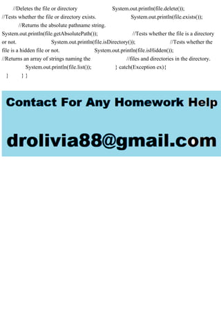 //Deletes the file or directory System.out.println(file.delete());
//Tests whether the file or directory exists. System.out.println(file.exists());
//Returns the absolute pathname string.
System.out.println(file.getAbsolutePath()); //Tests whether the file is a directory
or not. System.out.println(file.isDirectory()); //Tests whether the
file is a hidden file or not. System.out.println(file.isHidden());
//Returns an array of strings naming the //files and directories in the directory.
System.out.println(file.list()); } catch(Exception ex){
} } }
 