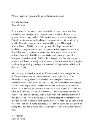 Please write a response to each discussion post.
4.1 Winterstien
Top of Form
As a nurse in the acute care hospital setting, I can see how
contribution margins can help manage units within a large
organization, especially if the units have separate budgets.
Fiscal performance in healthcare organizations is evident by
profit, liquidity and debt structure (Broyles, Khaliq &
Mattachione, 2009). In recent years, the dependence of
healthcare organizations on the prospective payment method
that Obamacare enforces makes it even more important to
reduce financial liabilities and risks and promote healthy
budgets (Broyles et al., 2009). It is important for managers to
understand how to analyze and understand contribution margins
as they help with planning and control of operations (Baker &
Baker, 2014).
According to Broyles et al. (2009) contribution margin is the
difference between revenue and total variable costs. The
formula is recognized as contribution margin= revenue -
variable costs (Baker & Baker, 2014). The contribution margin
allows a manager to visualize the break even point in which
there is an excess of revenue over costs and a profit is realized
(Baker & Baker, 2014). In contrast, if the expenses are more
excessive than revenues, then a loss will be realized (Baker &
Baker, 2014). The advantage of determining the contribution
margin is that it allows management to allocate the excess funds
to areas that need more funding after fixed costs are covered or
using that revenue other areas that benefit the unit (AllBusiness,
nd).
4.1 Franks
Top of Form
 