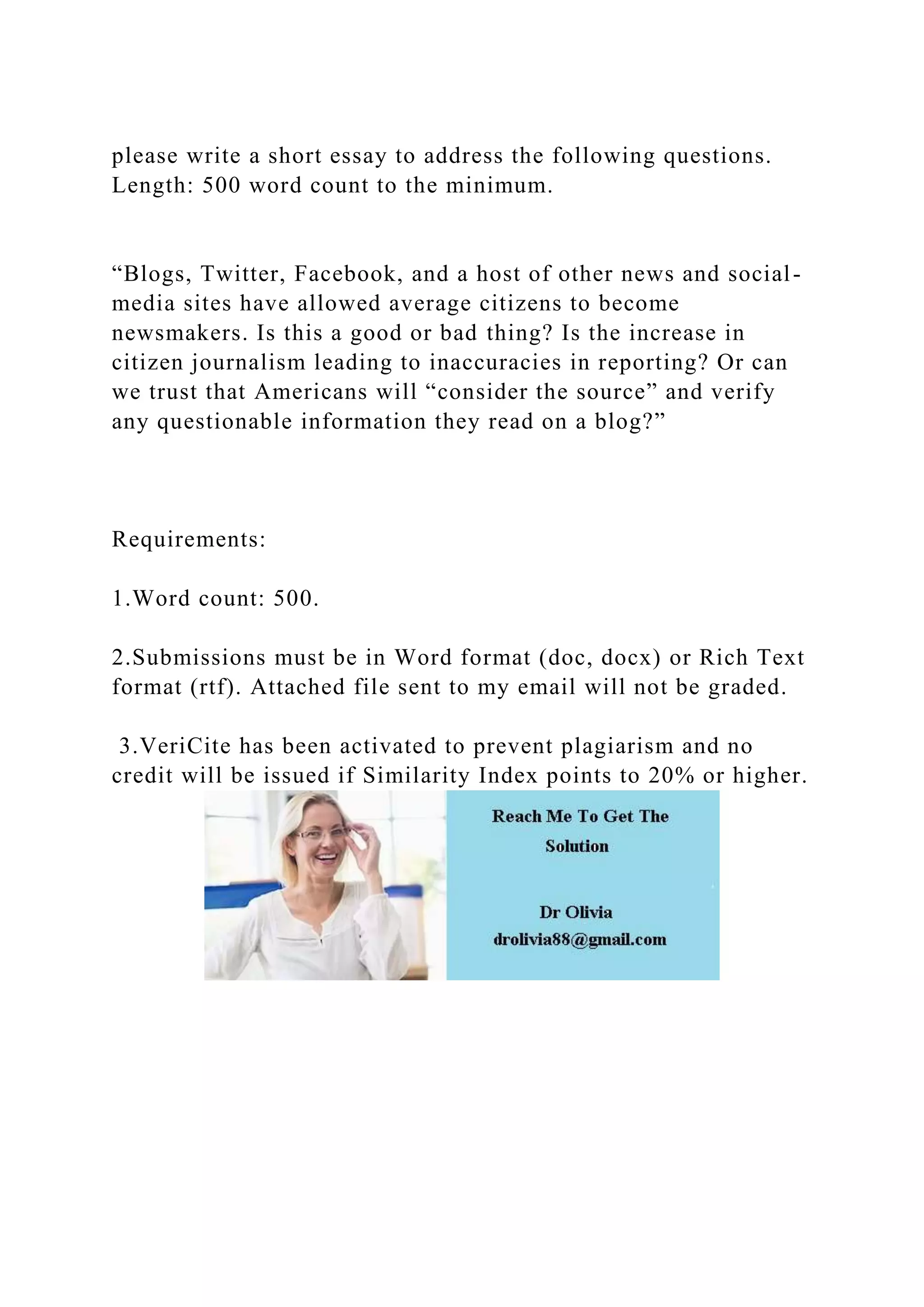 please write a short essay to address the following questions.
Length: 500 word count to the minimum.
“Blogs, Twitter, Facebook, and a host of other news and social-
media sites have allowed average citizens to become
newsmakers. Is this a good or bad thing? Is the increase in
citizen journalism leading to inaccuracies in reporting? Or can
we trust that Americans will “consider the source” and verify
any questionable information they read on a blog?”
Requirements:
1.Word count: 500.
2.Submissions must be in Word format (doc, docx) or Rich Text
format (rtf). Attached file sent to my email will not be graded.
3.VeriCite has been activated to prevent plagiarism and no
credit will be issued if Similarity Index points to 20% or higher.