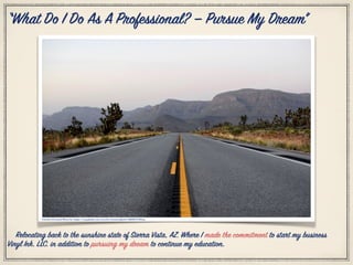 Citation Personal Photo by: https://unsplash.com/search/arizona?photo=ARh8UV5dNxg
“What Do I Do As A Professional? — Pursue My Dream”
Relocating back to the sunshine state of Sierra Vista, AZ. Where I made the commitment to start my business
Vinyl Ink. LLC. in addition to pursuing my dream to continue my education.
 