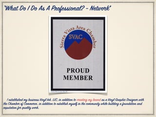 Citation Photo by: Jesse Pleas III
“What Do I Do As A Professional? - Network”
I established my business Vinyl Ink. LLC, in addition to creating my brand as a Vinyl Graphic Designer with
the Chamber of Commerce, in addition to establish myself in the community while building a foundation and
reputation for quality work.
 