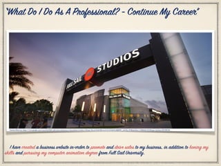 Citation Photo by: https://www.google.com/search?q=full+sail+university&source=lnms&tbm=isch&sa=X&sqi=2&ved=0ahUKEwie4e7LrNrSAhVkrlQKHW_yAAUQ_AUIBygC&biw=1398&bih=813#imgrc=j3x9mu7OV39KVM:
“What Do I Do As A Professional? - Continue My Career”
I have created a business website in-order to promote and drive sales to my business, in addition to honing my
skills and pursuing my computer animation degree from Full Sail University.
 