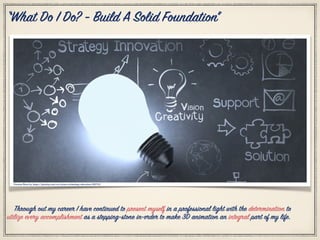 Citation Photo by: https://pixabay.com/en/science-technology-education-1182713/
“What Do I Do? - Build A Solid Foundation”
Through out my career I have continued to present myself in a professional light with the determination to
utilize every accomplishment as a stepping-stone in-order to make 3D animation an integral part of my life.
 