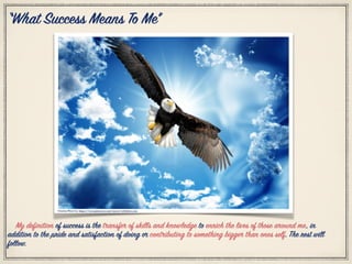 “What Success Means To Me”
My definition of success is the transfer of skills and knowledge to enrich the lives of those around me, in
addition to the pride and satisfaction of doing or contributing to something bigger than ones self. The rest will
follow.
Citation Photo by: https://www.pinterest.com/source/webshots.com
 