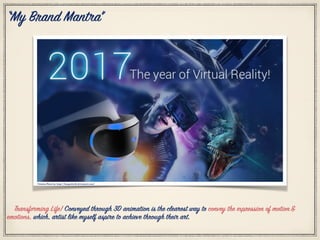 “My Brand Mantra”
Citation Photo by: http://kasparlavik.deviantart.com/
Transforming Life! Conveyed through 3D animation is the clearest way to convey the expression of motion&
emotions, which, artist like myself aspire to achieve through their art.
 