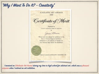 Citation Personal Photo by: Jesse Pleas III
I received an Scholastic Art Award during my time in high school for abstract art, which was a pleasant
surprise when I entered an art exhibition.
“Why I Want To Do It? - Creativity”
 