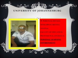 UNIVERSITY OF JOHANNESBURG
 PERSONAL DETAILS
MTHEMBENI MBATHA
201029164
FACULTY OF EDUCATION
PROFESSIONAL STUDIES 3A
PERSONAL LEARNING
ENVIRONMENT
 