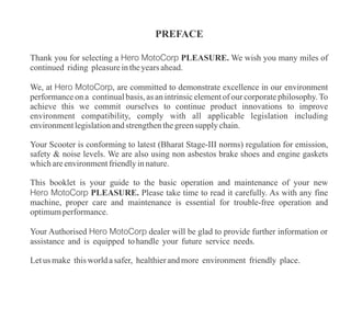 PREFACE
Thank you for selecting a Hero MotoCorp PLEASURE. We wish you many miles of
continued riding pleasureintheyearsahead.
Letus make thisworldasafer, healthierandmore environment friendly place.
This booklet is your guide to the basic operation and maintenance of your new
Hero MotoCorp PLEASURE. Please take time to read it carefully. As with any fine
machine, proper care and maintenance is essential for trouble-free operation and
optimumperformance.
Your Scooter is conforming to latest (Bharat Stage-III norms) regulation for emission,
safety & noise levels. We are also using non asbestos brake shoes and engine gaskets
whichareenvironmentfriendlyinnature.
We, at Hero MotoCorp, are committed to demonstrate excellence in our environment
performance on a continual basis, as an intrinsic element of our corporate philosophy. To
achieve this we commit ourselves to continue product innovations to improve
environment compatibility, comply with all applicable legislation including
environmentlegislationandstrengthenthegreensupply chain.
Your Authorised Hero MotoCorp dealer will be glad to provide further information or
assistance and is equipped tohandle your future service needs.
 