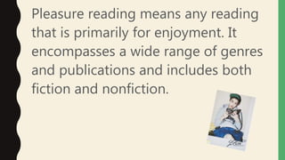 Pleasure reading means any reading
that is primarily for enjoyment. It
encompasses a wide range of genres
and publications and includes both
fiction and nonfiction.
 