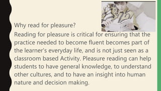 Why read for pleasure?
Reading for pleasure is critical for ensuring that the
practice needed to become fluent becomes part of
the learner's everyday life, and is not just seen as a
classroom based Activity. Pleasure reading can help
students to have general knowledge, to understand
other cultures, and to have an insight into human
nature and decision making.
 