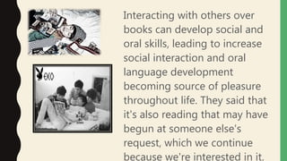 Interacting with others over
books can develop social and
oral skills, leading to increase
social interaction and oral
language development
becoming source of pleasure
throughout life. They said that
it's also reading that may have
begun at someone else's
request, which we continue
because we're interested in it.
 