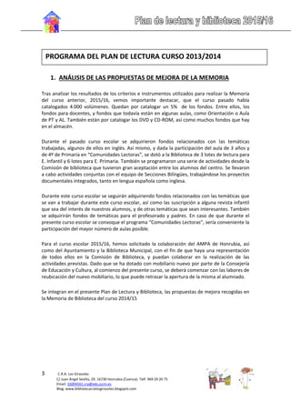 3 C.R.A. Los Girasoles
C/ Juan Ángel Sevilla, 29. 16730 Honrubia (Cuenca)- Telf. 969 29 20 75
Email: 16004561.cra@edu.jccm.es
Blog: www.bibliotecacralosgirasoles.blogspot.com
1. ANÁLISIS DE LAS PROPUESTAS DE MEJORA DE LA MEMORIA
Tras analizar los resultados de los criterios e instrumentos utilizados para realizar la Memoria
del curso anterior, 2015/16, vemos importante destacar, que el curso pasado había
catalogados 4.000 volúmenes. Quedan por catalogar un 5% de los fondos. Entre ellos, los
fondos para docentes, y fondos que todavía están en algunas aulas, como Orientación o Aula
de PT y AL. También están por catalogar los DVD y CD-ROM, así como muchos fondos que hay
en el almacén.
Durante el pasado curso escolar se adquirieron fondos relacionados con las temáticas
trabajadas, algunos de ellos en inglés. Así mismo, y dada la participación del aula de 3 años y
de 4º de Primaria en “Comunidades Lectoras”, se dotó a la Biblioteca de 3 lotes de lectura para
E. Infantil y 6 lotes para E. Primaria. También se programaron una serie de actividades desde la
Comisión de biblioteca que tuvieron gran aceptación entre los alumnos del centro. Se llevaron
a cabo actividades conjuntas con el equipo de Secciones Bilíngües, trabajándose los proyectos
documentales integrados, tanto en lengua española como inglesa.
Durante este curso escolar se seguirán adquiriendo fondos relacionados con las temáticas que
se van a trabajar durante este curso escolar, así como las suscripción a alguna revista infantil
que sea del interés de nuestros alumnos, y de otras temáticas que sean interesantes. También
se adquirirán fondos de temáticas para el profesorado y padres. En caso de que durante el
presente curso escolar se convoque el programa “Comunidades Lectoras”, sería conveniente la
participación del mayor número de aulas posible.
Para el curso escolar 2015/16, hemos solicitado la colaboración del AMPA de Honrubia, así
como del Ayuntamiento y la Biblioteca Municipal, con el fin de que haya una representación
de todos ellos en la Comisión de Biblioteca, y puedan colaborar en la realización de las
actividades previstas. Dado que se ha dotado con mobiliario nuevo por parte de la Consejería
de Educación y Cultura, al comienzo del presente curso, se deberá comenzar con las labores de
reubicación del nuevo mobiliario, lo que puede retrasar la apertura de la misma al alumnado.
Se integran en el presente Plan de Lectura y Biblioteca, las propuestas de mejora recogidas en
la Memoria de Biblioteca del curso 2014/15
PROGRAMA DEL PLAN DE LECTURA CURSO 2013/2014
 