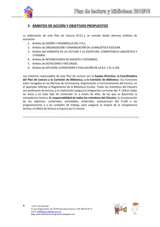 4 C.R.A. Los Girasoles
C/ Juan Ángel Sevilla, 29. 16730 Honrubia (Cuenca)- Telf. 969 29 20 75
Email: 16004561.cra@edu.jccm.es
Blog: www.bibliotecacralosgirasoles.blogspot.com
2. ÁMBITOS DE ACCIÓN Y OBJETIVOS PROPUESTOS
La elaboración de este Plan de Lectura (P.D.L.), se concibe desde diversos ámbitos de
actuación:
1. Ámbito de DISEÑO Y DESARROLLO DEL P.D.L.
2. Ámbito de ORGANIZACIÓN Y DINAMIZACIÓN DE LA BIBLIOTECA ESCOLAR.
3. Ámbito del FOMENTO DE LA LECTURA Y LA ESCRITURA: COMPETENCIA LINGÜÍSTICA Y
LITERARIA.
4. Ámbito de INTERACCIONES DE AGENTES Y ENTORNOS.
5. Ámbito de DOTACIONES Y RECURSOS.
6. Ámbito de DIFUSIÓN, SUPERVISIÓN Y EVALUACIÓN DE LA B.E. Y EL P.LEB.
Los máximos responsables de este Plan de Lectura son el Equipo Directivo, la Coordinadora
del Plan de Lectura y la Comisión de Biblioteca, y la Comisión de Biblioteca. Sus funciones
están recogidas en las Normas de Convivencia, Organización y Funcionamiento del Centro, en
el apartado referido al Reglamento de la Biblioteca Escolar. Todos los miembros del Claustro
son profesores de lectura, y su implicación asegura la integración curricular del P. LEB en todas
las áreas y en todo tipo de contenido. Es a través de ellos, de los que se desarrolla la
competencia lectora. Es responsabilidad de todos los miembros del Claustro, la incorporación
de los objetivos, contenidos, actividades, materiales, evaluaciones del P.LEB a las
programaciones y a las unidades de trabajo, para asegurar la mejora de la competencia
lectora, el hábito de lectura y el gusto por la misma.
 