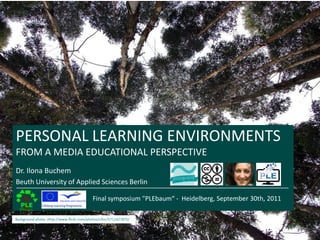 PERSONAL LEARNING ENVIRONMENTS FROM A MEDIA EDUCATIONAL PERSPECTIVE Dr. Ilona Buchem Beuth University of Applied Sciences Berlin Final symposium "PLEbaum“ -  Heidelberg, September 30th, 2011 Background photo-.Http://www.flickr.com/photos/cifor/5711427875/ 