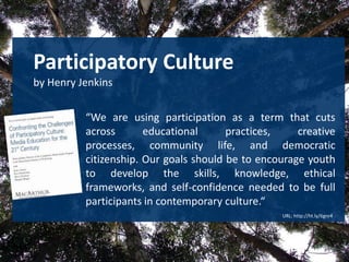 Participatory Cultureby Henry Jenkins“We are using participation as a term that cuts across educational practices, creative processes, community life, and democratic citizenship. Our goals should be to encourage youth to develop the skills, knowledge, ethical frameworks, and self-confidence needed to be full participants in contemporaryculture.“ URL: http://ht.ly/6gnr4 