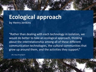 Ecologicalapproachby Henry Jenkins“Rather than dealing with each technology in isolation, we would do better to take an ecological approach, thinking about the interrelationship among all of these different communication technologies, the cultural communities that grow up around them, and the activities they support.” URL: http://ht.ly/6gnr4 
