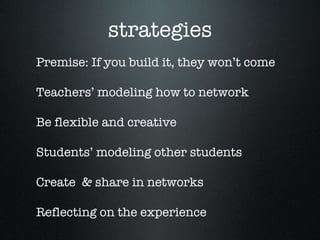 strategies Premise: If you build it, they won’t come Teachers’ modeling how to network Be flexible and creative Students’ modeling other students  Create  & share in networks Reflecting on the experience 