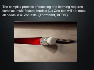 The complex process of teaching and learning requires complex, multi-faceted models (...) One tool will not meet all needs in all contexts.  (Siemens, 2006) 
