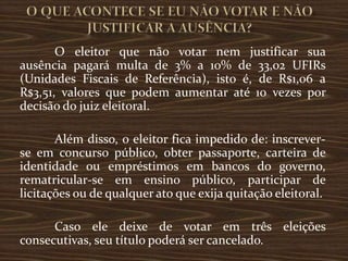 O eleitor que não votar nem justificar sua
ausência pagará multa de 3% a 10% de 33,02 UFIRs
(Unidades Fiscais de Referência), isto é, de R$1,06 a
R$3,51, valores que podem aumentar até 10 vezes por
decisão do juiz eleitoral.

       Além disso, o eleitor fica impedido de: inscrever-
se em concurso público, obter passaporte, carteira de
identidade ou empréstimos em bancos do governo,
rematricular-se em ensino público, participar de
licitações ou de qualquer ato que exija quitação eleitoral.

      Caso ele deixe de votar em três eleições
consecutivas, seu título poderá ser cancelado.
 