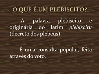A    palavra   plebiscito é
originária do latim plebiscitu
(decreto dos plebeus).

    É uma consulta popular, feita
através do voto.
 
