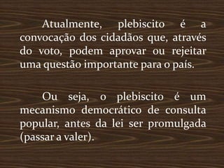 Atualmente, plebiscito é a
convocação dos cidadãos que, através
do voto, podem aprovar ou rejeitar
uma questão importante para o país.

    Ou seja, o plebiscito é um
mecanismo democrático de consulta
popular, antes da lei ser promulgada
(passar a valer).
 