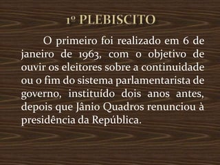 O primeiro foi realizado em 6 de
janeiro de 1963, com o objetivo de
ouvir os eleitores sobre a continuidade
ou o fim do sistema parlamentarista de
governo, instituído dois anos antes,
depois que Jânio Quadros renunciou à
presidência da República.
 