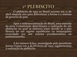 O plebiscito de 1993 no Brasil ocorreu em 21 de
abril daquele ano para determinar a forma e o sistema
de governo do país.

      Após a redemocratização do Brasil, uma emenda
da nova Constituição determinava a realização de um
plebiscito no qual os eleitores iriam decidir se o país
deveria ter um regime republicano ou monarquista
controlado por um sistema presidencialista ou
parlamentarista.

       A lei número 8.624, promulgada pelo presidente
Itamar Franco em 4 de fevereiro de 1993, regulamentou
a realização do plebiscito.
 