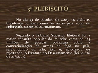 No dia 23 de outubro de 2005, os eleitores
brasileiros compareceram às urnas para votar no
referendo sobre o desarmamento.

       Segundo o Tribunal Superior Eleitoral foi a
maior consulta popular do mundo: cerca de 125
milhões     de    pessoas   opinaram    sobre    a
comercialização de armas de fogo no país,
referendando ou não, isto é, aprovando ou
rejeitando, o Estatuto do Desarmamento (lei 10.826
de 22/12/03).
 