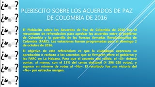 PLEBISCITO SOBRE LOS ACUERDOS DE PAZ
DE COLOMBIA DE 2016
El Plebiscito sobre los Acuerdos de Paz de Colombia de 2016 fue el
mecanismo de refrendación para aprobar los acuerdos entre el gobierno
de Colombia y la guerrilla de las Fuerzas Armadas Revolucionarias de
Colombia (FARC). Las votaciones fueron programadas para el domingo 2
de octubre de 2016.
El objetivo de este referéndum es que la ciudadanía expresara su
aprobación o rechazo a los acuerdos que se firmaron entre el gobierno y
las FARC en La Habana. Para que el acuerdo sea válido, el «Sí» deberá
contar, al menos, con el 13% del censo electoral (4 396 626 votos), y
superar en número de votos al «No». El resultado fue una victoria del
«No» por estrecho margen.
 