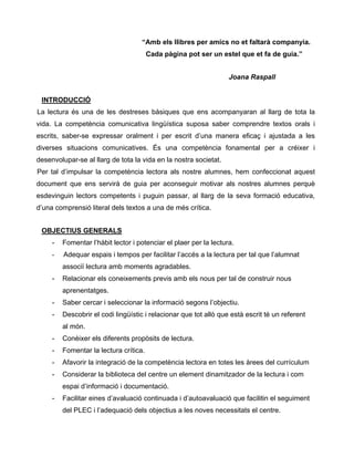 “Amb els llibres per amics no et faltarà companyia.
Cada pàgina pot ser un estel que et fa de guia.”
Joana Raspall
INTRODUCCIÓ
La lectura és una de les destreses bàsiques que ens acompanyaran al llarg de tota la
vida. La competència comunicativa lingüística suposa saber comprendre textos orals i
escrits, saber-se expressar oralment i per escrit d’una manera eficaç i ajustada a les
diverses situacions comunicatives. És una competència fonamental per a créixer i
desenvolupar-se al llarg de tota la vida en la nostra societat.
Per tal d’impulsar la competència lectora als nostre alumnes, hem confeccionat aquest
document que ens servirà de guia per aconseguir motivar als nostres alumnes perquè
esdevinguin lectors competents i puguin passar, al llarg de la seva formació educativa,
d’una comprensió literal dels textos a una de més crítica.
OBJECTIUS GENERALS
- Fomentar l’hàbit lector i potenciar el plaer per la lectura.
- Adequar espais i tempos per facilitar l’accés a la lectura per tal que l’alumnat
associï lectura amb moments agradables.
- Relacionar els coneixements previs amb els nous per tal de construir nous
aprenentatges.
- Saber cercar i seleccionar la informació segons l’objectiu.
- Descobrir el codi lingüístic i relacionar que tot allò que està escrit té un referent
al món.
- Conèixer els diferents propòsits de lectura.
- Fomentar la lectura crítica.
- Afavorir la integració de la competència lectora en totes les àrees del currículum
- Considerar la biblioteca del centre un element dinamitzador de la lectura i com
espai d’informació i documentació.
- Facilitar eines d’avaluació continuada i d’autoavaluació que facilitin el seguiment
del PLEC i l’adequació dels objectius a les noves necessitats el centre.
 