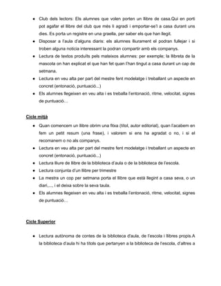 ● Club dels lectors: Els alumnes que volen porten un llibre de casa.Qui en porti
pot agafar el llibre del club que més li agradi i emportar-se’l a casa durant uns
dies. Es porta un registre en una graella, per saber els que han llegit.
● Disposar a l’aula d’alguns diaris: els alumnes lliurament el podran fullejar i si
troben alguna noticia interessant la podran compartir amb els companys.
● Lectura de textos produïts pels mateixos alumnes: per exemple; la llibreta de la
mascota on han explicat el que han fet quan l’han tingut a casa durant un cap de
setmana.
● Lectura en veu alta per part del mestre fent modelatge i treballant un aspecte en
concret (entonació, puntuació...)
● Els alumnes llegeixen en veu alta i es treballa l’entonació, ritme, velocitat, signes
de puntuació…
Cicle mitjà
● Quan comencem un llibre obrim una fitxa (títol, autor editorial), quan l’acabem en
fem un petit resum (una frase), i valorem si ens ha agradat o no, i si el
recomanem o no als companys.
● Lectura en veu alta per part del mestre fent modelatge i treballant un aspecte en
concret (entonació, puntuació...)
● Lectura lliure de llibre de la biblioteca d’aula o de la biblioteca de l’escola.
● Lectura conjunta d’un llibre per trimestre
● La mestra un cop per setmana porta el llibre que està llegint a casa seva, o un
diari,..., i el deixa sobre la seva taula.
● Els alumnes llegeixen en veu alta i es treballa l’entonació, ritme, velocitat, signes
de puntuació…
Cicle Superior
● Lectura autònoma de contes de la biblioteca d'aula, de l’escola i llibres propis.A
la biblioteca d’aula hi ha títols que pertanyen a la biblioteca de l‘escola, d’altres a
 