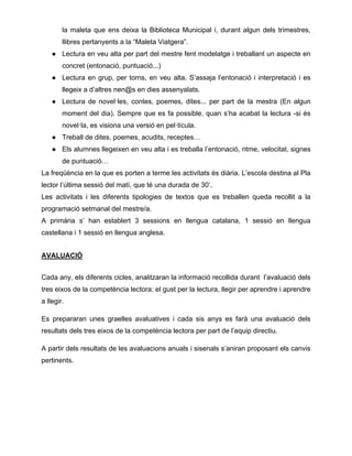 la maleta que ens deixa la Biblioteca Municipal i, durant algun dels trimestres,
llibres pertanyents a la “Maleta Viatgera”.
● Lectura en veu alta per part del mestre fent modelatge i treballant un aspecte en
concret (entonació, puntuació...)
● Lectura en grup, per torns, en veu alta. S’assaja l’entonació i interpretació i es
llegeix a d’altres nen@s en dies assenyalats.
● Lectura de novel·les, contes, poemes, dites... per part de la mestra (En algun
moment del dia). Sempre que es fa possible, quan s’ha acabat la lectura -si és
novel·la, es visiona una versió en pel·lícula.
● Treball de dites, poemes, acudits, receptes…
● Els alumnes llegeixen en veu alta i es treballa l’entonació, ritme, velocitat, signes
de puntuació…
La freqüència en la que es porten a terme les activitats és diària. L’escola destina al Pla
lector l’última sessió del matí, que té una durada de 30’.
Les activitats i les diferents tipologies de textos que es treballen queda recollit a la
programació setmanal del mestre/a.
A primària s’ han establert 3 sessions en llengua catalana, 1 sessió en llengua
castellana i 1 sessió en llengua anglesa.
AVALUACIÓ
Cada any, els diferents cicles, analitzaran la informació recollida durant l’avaluació dels
tres eixos de la competència lectora: el gust per la lectura, llegir per aprendre i aprendre
a llegir.
Es prepararan unes graelles avaluatives i cada sis anys es farà una avaluació dels
resultats dels tres eixos de la competència lectora per part de l’equip directiu.
A partir dels resultats de les avaluacions anuals i sisenals s’aniran proposant els canvis
pertinents.
 