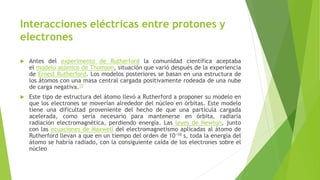 Interacciones eléctricas entre protones y
electrones
 Antes del experimento de Rutherford la comunidad científica aceptaba
el modelo atómico de Thomson, situación que varió después de la experiencia
de Ernest Rutherford. Los modelos posteriores se basan en una estructura de
los átomos con una masa central cargada positivamente rodeada de una nube
de carga negativa.15
 Este tipo de estructura del átomo llevó a Rutherford a proponer su modelo en
que los electrones se moverían alrededor del núcleo en órbitas. Este modelo
tiene una dificultad proveniente del hecho de que una partícula cargada
acelerada, como sería necesario para mantenerse en órbita, radiaría
radiación electromagnética, perdiendo energía. Las leyes de Newton, junto
con las ecuaciones de Maxwell del electromagnetismo aplicadas al átomo de
Rutherford llevan a que en un tiempo del orden de 10−10 s, toda la energía del
átomo se habría radiado, con la consiguiente caída de los electrones sobre el
núcleo
 