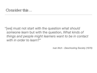 “ [we] must not start with the question  what should someone learn  but with the question,  What kinds of things and people might learners want to be in contact with in order to learn?” Ivan Illich - Deschooling Society (1970) Consider this... 