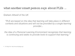 what another smart person says about PLEs … Graham Attwell of the UK “ PLE are based on the idea that learning will take place in different contexts and situations and will not be provided by a single learning provider... the idea of a Personal Learning Environment recognizes that learning is continuing and seeks to provide tools to support that learning.” He blogs here: http://www.pontydysgu.org/ Graham Attwell 2008: From Personal Learning Environments on Slideshare:  http :// www . pontydysgu . org / category / ples / 