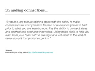 On making connections... “ Systemic, big picture thinking starts with the ability to make connections to what you have learned or revelations you have had prior to what you are learning now. It is the ability to connect ideas and scaffold that produces innovation. Using these tools to help you learn from your "past self" is strategic and will result in the kind of deep thought that produces genius.” Snbeach commenting on a blog post at  http://thefischbowl.blogspot.com/ 