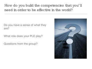 How do you build the competencies that you’ll need in order to be effective in the world?  Do you have a sense of what they are? What role does your PLE play? Questions from the group? 