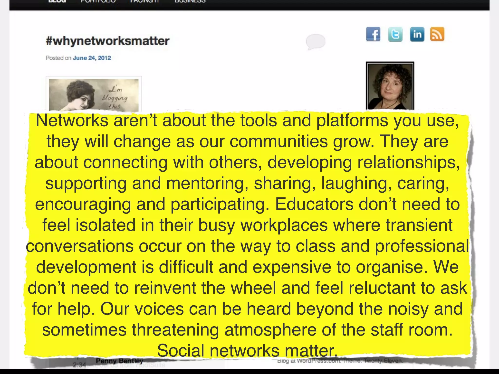 Networks aren’t about the tools and platforms you use,
    they will change as our communities grow. They are
  about connecting with others, developing relationships,
    supporting and mentoring, sharing, laughing, caring,
  encouraging and participating. Educators don’t need to
   feel isolated in their busy workplaces where transient
conversations occur on the way to class and professional
  development is difﬁcult and expensive to organise. We
don’t need to reinvent the wheel and feel reluctant to ask
 for help. Our voices can be heard beyond the noisy and
   sometimes threatening atmosphere of the staff room.
                   Social networks matter.
 