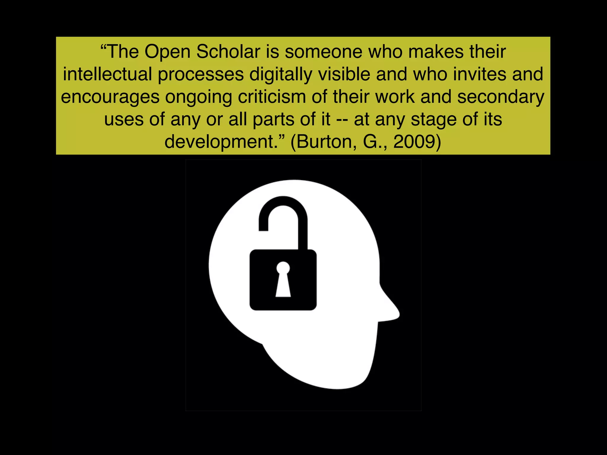 “The Open Scholar is someone who makes their
intellectual processes digitally visible and who invites and
encourages ongoing criticism of their work and secondary
       uses of any or all parts of it -- at any stage of its
              development.” (Burton, G., 2009)
 
