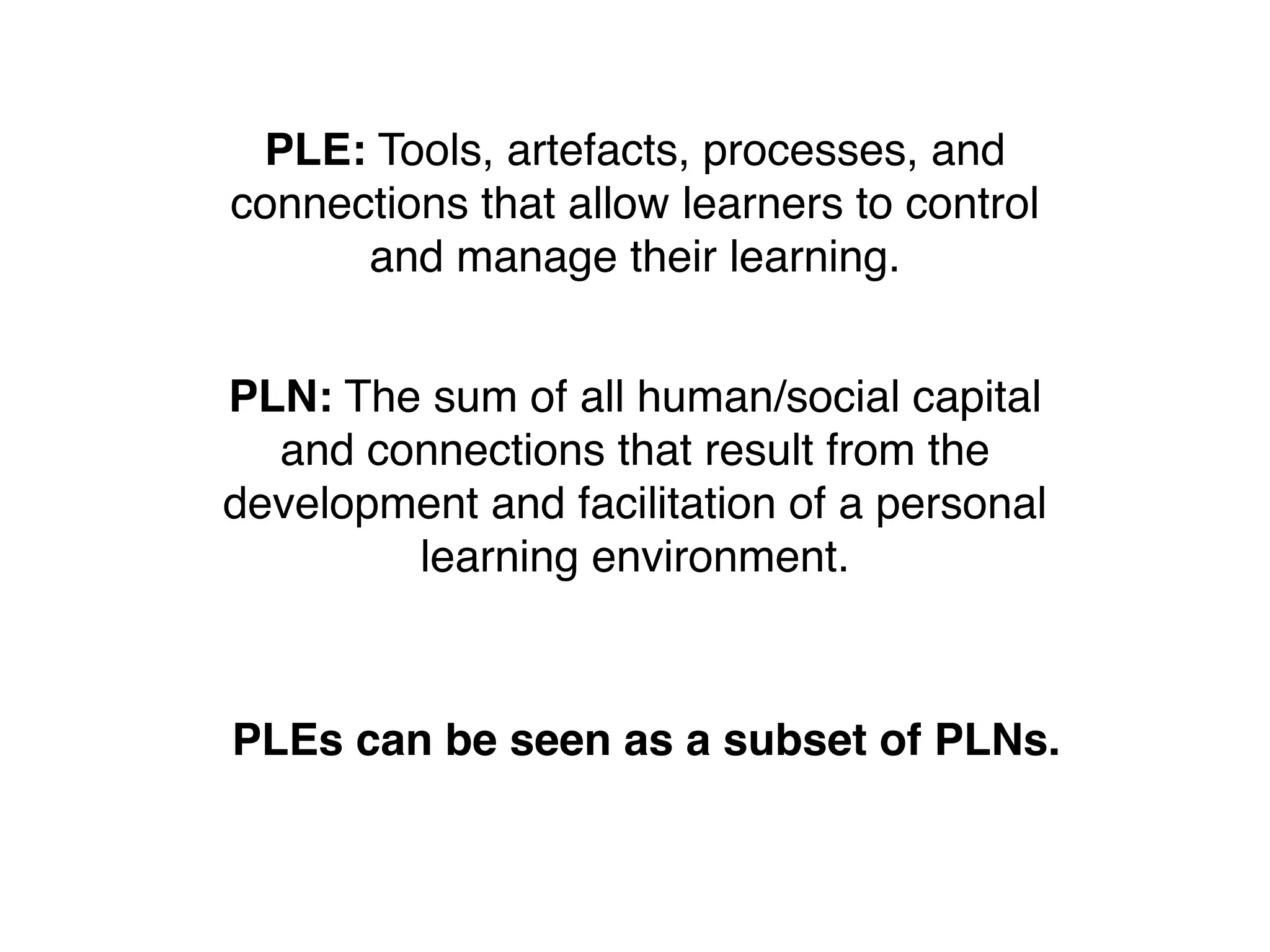 PLE: Tools, artefacts, processes, and
connections that allow learners to control
      and manage their learning.


PLN: The sum of all human/social capital
  and connections that result from the
development and facilitation of a personal
        learning environment.



PLEs can be seen as a subset of PLNs.
 