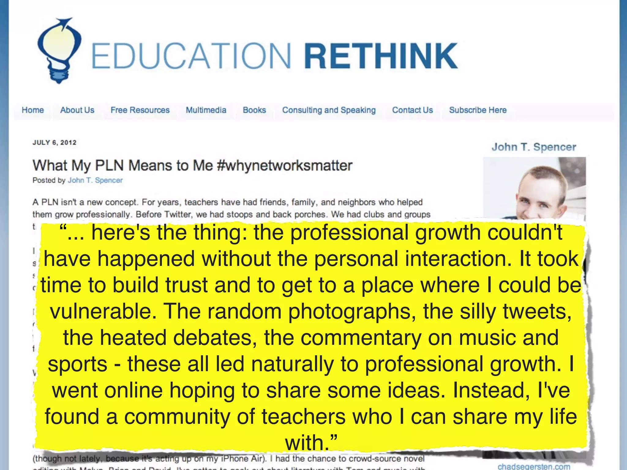 “... here's the thing: the professional growth couldn't
have happened without the personal interaction. It took
time to build trust and to get to a place where I could be
  vulnerable. The random photographs, the silly tweets,
   the heated debates, the commentary on music and
 sports - these all led naturally to professional growth. I
  went online hoping to share some ideas. Instead, I've
 found a community of teachers who I can share my life
                             with.”
 